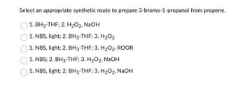 Select an appropriate synthetic route to prepare 3-bromo-1-propanol from propene.
1. BH3-THF; 2. H₂O2, NaOH
1. NBS, light; 2. BH3-THF; 3. H₂O2
1. NBS, light; 2. BH3-THF; 3. H₂O2, ROOR
1. NBS; 2. BH3-THF; 3. H₂O2, NaOH
1. NBS, light; 2. BH3-THF; 3. H₂O2, NaOH