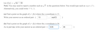 Let f(x) = /4x – 45
Note: You may need to report a number such as v7 in the questions below. You would type such as sqrt (7).
Alternatively, you could write 7^0.5.
(a) Find a point on the graph of y = fAx) where the x-coordinate is 13.
Write your answer as an ordered pair: ( 13
sqrt(7)
(b) Find a point on the graph of y =f{x) where the y-coordinate is 36.
As in part (a), write your answer as an ordered pair: ( 9.95
36
