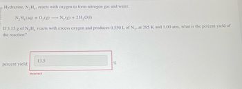 Hydrazine, N₂H4, reacts with oxygen to form nitrogen gas and water.
N,Hạ(aq) + O,(g) — N,(g) + 2H,O(1)
If 3.15 g of N₂H4 reacts with excess oxygen and produces 0.550 L of N₂, at 295 K and 1.00 atm, what is the percent yield of
the reaction?
percent yield:
13.5
Incorrect
%