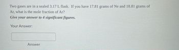 Two gases are in a sealed 3.17 L flask. If you have 17.81 grams of Ne and 18.81 grams of
Ar, what is the mole fraction of Ar?
Give your answer to 4 significant figures.
Your Answer:
Answer