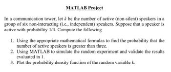 MATLAB Project
In a communication tower, let k be the number of active (non-silent) speakers in a
group of six non-interacting (i.e., independent) speakers. Suppose that a speaker is
active with probability 1/4. Compute the following
1. Using the appropriate mathematical formulas to find the probability that the
number of active speakers is greater than three.
2. Using MATLAB to simulate the random experiment and validate the results
evaluated in 1.
3. Plot the probability density function of the random variable k.