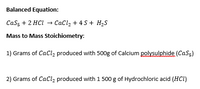 Balanced Equation:
Cas, + 2 HCl → CaCl, + 4 S+ H,S
Mass to Mass Stoichiometry:
1) Grams of CaCl, produced with 500g of Calcium polysulphide (CaS5)
2) Grams of CaCl2 produced with 1 500 g of Hydrochloric acid (HCI)
