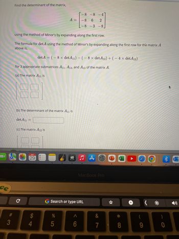 ce
#3
Find the determinant of the matrix,
L-8 -3 -8]
using the method of Minor's by expanding along the first row.
The formula for det A using the method of Minor's by expanding along the first row for the matrix A
above is,
for 3 appropriate submatrices A11, A12, and A13 of the matrix A.
(a) The matrix A11 is
(b) The determinant of the matrix A₁1 is
det A11 =
(c) The matrix A12 is
C
SEP
29
-8-8
-4
A = -8 6 2
det A = (-8 x det A₁1) - (- 8 x det A12) + (- 4 x det A13)
$
4
%
5
♫A
G Search or type URL
A
6
MacBook Pro
&
7
*
8
+
9