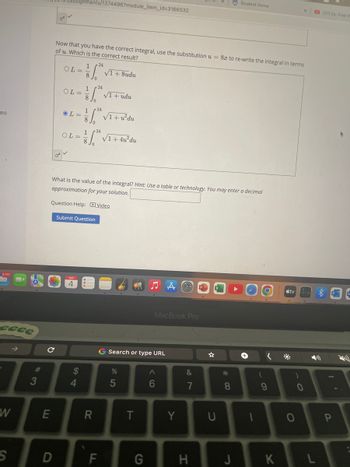 eo
9,757
eeee
W
S
3
C
E
D
19/assignments/1374496?module_item_id=3166532
OB
Now that you have the correct integral, use the substitution u = 8x to re-write the integral in terms
of u. Which is the correct result?
OL=
OL=
OL=
OL=
SEP
24
1
V"
8
= 1/² √ ₁ + udu
8 Jo
$
What is the value of the integral? Hint: Use a table or technology. You may enter a decimal
approximation for your solution.
Question Help: Video
4
Submit Question
1
1² √1 + u²du
√1+8udu
124
1/² √ ₁ + 4u²du
8 Jo
R
F
G Search or type URL
%
5
T
MacBook Pro
G
A
6
Y
&
7
H
☆
*00
Student Home
8
J
1
(
O
9
K
tv
)
X
0
0
L
.
(37) Ex: Find th
I'
P