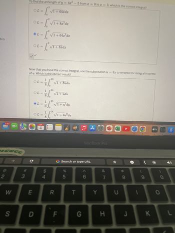 deo
9,757
necce
2
W
S
#
3
To find the arclength of y = 4x²
OL= f* VI +64zdz
OF
с
E
OL=
- SVI + Be'de
√1 + 642² dz
OL=
OL=
-S.³₁
Now that you have the correct integral, use the substitution u = 8x to re-write the integral in terms
of u. Which is the correct result?
OL=
OL=
OL=
D
OL=
24
1,"
√1 + 8xdx
1 24
8 Jo
1
8
S4
$
24
√1 +8udu
√1 + udu
24
1/² √1 + 4u²³du
8
√1+ u²du
R
F
.
G Search or type URL
%
5
5 from 0 to a = 3, which is the correct integral?
T
MacBook Pro
A
6
G
Y
&
7
H
U
*
8
J
1
O
(
9
K
tv t
)
O
L