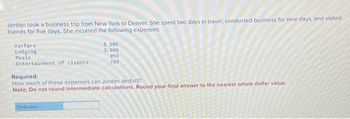 Jordan took a business trip from New York to Denver. She spent two days in travel, conducted business for nine days, and visited
friends for five days. She incurred the following expenses:
Airfare
$ 580
Lodging
3,800
Meals
950
Entertainment of clients
760
Required:
How much of these expenses can Jordan deduct?
Note: Do not round intermediate calculations. Round your final answer to the nearest whole dollar value.
Deduction