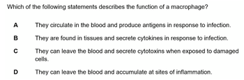 Which of the following statements describes the function of a macrophage?
A
B
C
D
They circulate in the blood and produce antigens in response to infection.
They are found in tissues and secrete cytokines in response to infection.
They can leave the blood and secrete cytotoxins when exposed to damaged
cells.
They can leave the blood and accumulate at sites of inflammation.