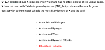 Q13. A colorless liquid X is miscible with water and has no effect on blue or red Litmus paper.
X does not react with 2,4-dinitrophenylhydrazine (DNP), but produces a flammable gas on
contact with sodium metal. What is the most likely identity of X and the gas?
●
Acetic Acid and Hydrogen.
Acetone and Hydrogen.
Acetone and Water.
Acetone and Hydrogen Chloride.
Ethanol and Hydrogen.