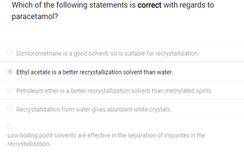 Which of the following statements is correct with regards to
paracetamol?
Dichloromethane is a good solvent, so is suitable for recrystallization.
Ethyl acetate is a better recrystallization solvent than water.
Petroleum ether is a better recrystallization solvent than methylated spirts.
Recrystallization from water gives abundant white crystals.
Low boiling point solvents are effective in the separation of impurites in the
recrystallization.