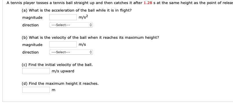 A tennis player tosses a tennis ball straight up and then catches it after 1.28 s at the same height as the point of releas
(a) What is the acceleration of the ball while it is in flight?
magnitude
direction
m/s2
--Select--
(b) What is the velocity of the ball when it reaches its maximum height?
magnitude
direction
m/s
-Select---
(c) Find the initial velocity of the ball
m/s upward
(d) Find the maximum height it reaches.
