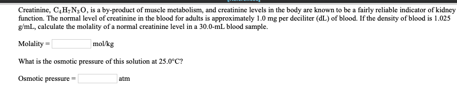 Creatinine, C4H7N3O, is a by-product of muscle metabolism, and creatinine levels in the body are known to be a fairly reliable indicator of kidney
function. The normal level of creatinine in the blood for adults is approximately 1.0 mg per deciliter (dL) of blood. If the density of blood is 1.025
g/mL, calculate the molality of a normal creatinine level in a 30.0-mL blood sample
mol/kg
Molality
What is the osmotic pressure of this solution at 25.0°C?
Osmotic pressure
atm
