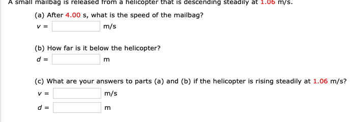 A small mailbag is released from a helicopter that is descending steadily at 1.06 m/s.
(a) After 4.00 s, what is the speed of the mailbag?
m/s
(b) How far is it below the helicopter?
d=
(c) What are your answers to parts (a) and (b) if the helicopter is rising steadily at 1.06 m/s?
v=
m/s
