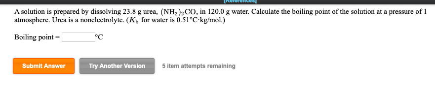 A solution is prepared by dissolving 23.8 g urea, (NH2)2Co, in 120.0 g water. Calculate the boiling point of the solution at a pressure of 1
atmosphere. Urea is a nonelectrolyte. (K, for water is 0.51°C kg/mol.)
Boiling point-
Submit Answer
Try Another Version
5 item attempts remaining
