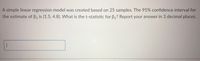 A simple linear regression model was created based on 25 samples. The 95% confidence interval for the estimate of β₁ is (1.5, 4.8). What is the t-statistic for β₁? Report your answer in 3 decimal places.

[The image depicts a text box intended for input or calculation, but no graphs or diagrams are present.]