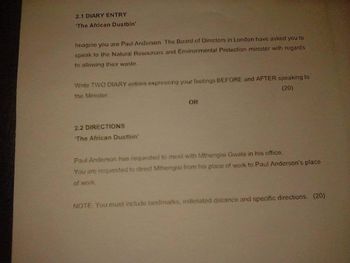 2.1 DIARY ENTRY
'The African Dustbin'
Imagine you are Paul Anderson. The Board of Directors in London have asked you to
speak to the Natural Resources and Environmental Protection minister with regards
to allowing their waste.
Write TWO DIARY entries expressing your feelings BEFORE and AFTER speaking to
the Minister.
(20)
2.2 DIRECTIONS
'The African Dustbin'
OR
Paul Anderson has requested to meet with Mthengisi Gwala in his office.
You are requested to direct Mthengisi from his place of work to Paul Anderson's place
of work.
NOTE: You must include landmarks, estimated distance and specific directions. (20)