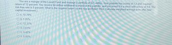 You are a manger of the Lowell Fund and manage a portfolio of $21 million. Your portfolio has a beta of 1 2 and required
return of 12 percent. You receive $4 million additional to invest in the portfolio, and you invest it in a stock with a beta of 1.6. The
risk-free rate is 5 percent. What is the required return on the new portfolio? (Hint Calculate weighted average beta after new
capital investment.)
OA. 10.78%
B. 1.26%
OC 12.37%
OD.3.81%
ⒸE. 9.42%
OF. 5.80%