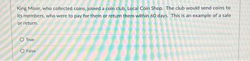 King Miser, who collected coins, joined a coin club, Local Coin Shop. The club would send coins to
its members, who were to pay for them or return them within 60 days. This is an example of a sale
or return.
O True
O False