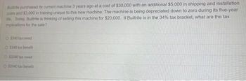 Builtrite purchased its current machine 3 years ago at a cost of $30,000 with an additional $5,000 in shipping and installation
costs and $3,000 in training unique to this new machine. The machine is being depreciated down to zero during its five-year
life. Today, Builtrite is thinking of selling this machine for $20,000. If Builtrite is in the 34% tax bracket, what are the tax
implications for the sale?
O $340 tax owed
O $340 tax benefit
O $2040 tax owed
O 52040 tax benefit
