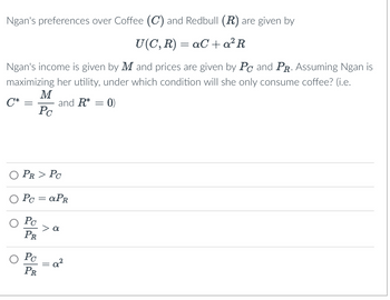 Ngan's preferences over Coffee (C) and Redbull (R) are given by
U(C, R) = aC + a²R
Ngan's income is given by M and prices are given by PC and PR. Assuming Ngan is
maximizing her utility, under which condition will she only consume coffee? (i.e.
C*
-
M
Pc
Po
PR
and R* =
PR > PC
Pc = aPR
Pc
PR
> a
ay
0)