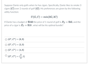 Suppose Dante only golfs when he has cigars. Specifically, Dante likes to smoke 3
cigars (C) over 2 rounds of golf (G). His preferences are given by the following
utility function:
U(G, C) = min (3G, 2C)
If Dante has a budget of $240 the price of 1 round of golf is PG
price of a cigar is Pc $10, what will be his optimal bundle?
○ (G*, C*) = (6,9)
○ (G*, C*) = (2, 3)
(G*, C*) = (4, 6)
○
(G*, C*) = (1, 1)
=
=
$45, and the