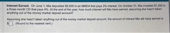 Interest Earned. On June 1, Mia deposited $5,600 in an MMDA that pays 3% interest. On October 31, Mia invested $1,200 in
a three-month CD that pays 4%. At the end of the year, how much interest will Mia have earned, assuming she hasn't taken
anything out of the money market deposit account?
Assuming she hasn't taken anything out of the money market deposit account, the amount of interest Mia will have earned is
(Round to the nearest cent.).