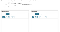 Give the correct organic products, in any order, for the ozonolysis reaction shown:
H
1. Оз, СH-Ck, - 78 °C
Product 1 + Product 2
2. Zn, HOAC
Draw product 1.
Draw product 2.
Select Draw
Rings
Select Draw
Rings
More
Erase
More
Erase
H
H
