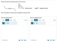 Predict the initial and isolated products for the reaction.
H20
H,SO4
Hg2* (cat.)
Initial product
Isolated product
Hint: the products are isomers and in equilibrium with each other.
Draw the initial product.
Draw the isolated product.
Select Draw
Rings
Select Draw Rings
More
Erase
More
Erase
H
