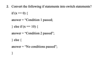 2. Convert the following if statements into switch statements?
if (x== 0) {
answer = "Condition 1 passed;
} else if (x= 10) {
answer = "Condition 2 passed";
} else {
answer = "No conditions passed";
}
