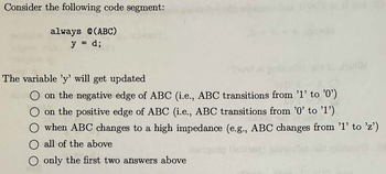 Consider the following code segment:
always @(ABC)
y = d;
The variable 'y' will get updated
on the negative edge of ABC (i.e., ABC transitions from '1' to '0')
O on the positive edge of ABC (i.e., ABC transitions from '0' to '1')
when ABC changes to a high impedance (e.g., ABC changes from '1' to 'z')
O all of the above
O only the first two answers above