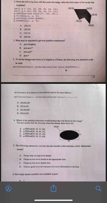 1. Given the following Java code that paints this image, select the third vertex of the border that
is painted.
int[] x = (16, 22, 28, 30, 24, 10);
int[] y (22, 20, 26, 18, 12, 12);
g.setColor (new Color (17, 242, 44));
g. fill Poly (x, y, 6);
=
g.setColor (Color.BLACK);
g.drawPoly (x, y, 6);
A. (24,12)
B. (30,18)
C. (10,12)
D. (28,26)
2. What must be imported to get most graphics components?
A. 250,00,250
B. 255,0,255
C. 255,00,255
D. 250,0,250
An alternative Java statement that achieves exactly the same effect is:
getContent Pane ().setBackground (new Color (--,--,--))
A. g.fillOval(20, 30, 35, 60);
B. g.fillOval (20, 30, 60, 35);
C. g.fillOval (35, 60, 20, 30);
D. g.fillOval(20, 30, 35, 60);
(10,12)
A. java.Graphics
B. java.awt.*
C. java.util.
D. java.*
3. To set the background colour of a JApplet or a JFrame, the following Java statement could
be used:
getContent Pane ().setBackground (new Color (0xff00ff));
4. Which of the painting statements would produce the oval shown in this image?
You can assume that the drawing colour has already been set to red
(20,30)
6. How many access modifiers are available in java?
(16,22)
A. 1
60
Û
136
A. Focus only on high-level details
B. Focus on low-level details at the appropriate time
C. Focus on low-level details first
D. Gives a good overview because low-level information is missing
35
(24,12)
5. The following statements correctly describe benefits of the technique called abstraction
except?
(30,18)
(28,26)
-...1/8
а