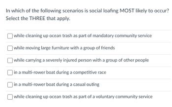 In which of the following scenarios is social loafing MOST likely to occur?
Select the THREE that apply.
while cleaning up ocean trash as part of mandatory community service
while moving large furniture with a group of friends
while carrying a severely injured person with a group of other people
in a multi-rower boat during a competitive race
in a multi-rower boat during a casual outing
while cleaning up ocean trash as part of a voluntary community service