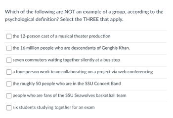 **Understanding Groups in Psychology**

Below is a question designed to help you explore the concept of groups according to psychological definitions. You are asked to identify which of the options listed do not fit the psychological definition of a group. Choose the three that apply:

1. The 12-person cast of a musical theater production
2. The 16 million people who are descendants of Genghis Khan
3. Seven commuters waiting together silently at a bus stop
4. A four-person work team collaborating on a project via web conferencing
5. The roughly 50 people who are in the SSU Concert Band
6. People who are fans of the SSU Seawolves basketball team
7. Six students studying together for an exam

Consider factors such as common goals, interaction, and interdependence when making your selections.