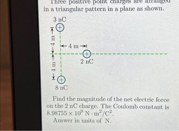 Three positive point charges are arranged
in a triangular pattern in a plane as shown.
3 nC
+
4m
K-4m
4m
+
2 nC
8 nC
Find the magnitude of the net electric force
on the 2 nC charge. The Coulomb constant is
8.98755 x 109 Nm²/C².
Answer in units of N.