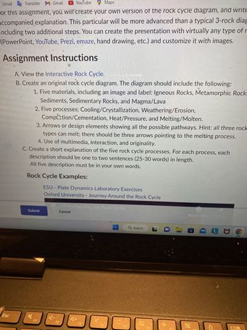 Gmail
Translate M Gmail
YouTube
Maps
for this assignment, you will create your own version of the rock cycle diagram, and write
accompanied explanation. This particular will be more advanced than a typical 3-rock diag
including two additional steps. You can create the presentation with virtually any type of r
(PowerPoint, YouTube, Prezi, emaze, hand drawing, etc.) and customize it with images.
Assignment Instructions
A. View the Interactive Rock Cycle.
B. Create an original rock cycle diagram. The diagram should include the following:
1. Five materials, including an image and label: Igneous Rocks, Metamorphic Rock:
Sediments, Sedimentary Rocks, and Magma/Lava
2. Five processes: Cooling/Crystallization, Weathering/Erosion,
Esc
Comption/Cementation, Heat/Pressure, and Melting/Molten.
3. Arrows or design elements showing all the possible pathways. Hint: all three rock
types can melt; there should be three arrows pointing to the melting process.
4. Use of multimedia, interaction, and originality.
C. Create a short explanation of the five rock cycle processes. For each process, each
description should be one to two sentences (25-30 words) in length.
All five description must be in your own words.
Rock Cycle Examples:
Submit
B
F1
ESU - Plate Dynamics Laboratory Exercises
Oxford University - Journey Around the Rock Cycle
Understanding the Rock Cycle
AI
Cancel
F2
+
F3
F4
F5
Q Search
Q
F6
FDVE LU
Q
CH
S
10