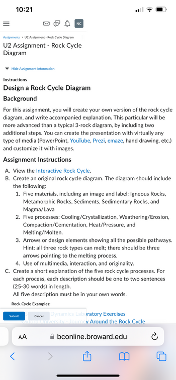 10:21
Assignments > U2 Assignment - Rock Cycle Diagram
U2 Assignment - Rock Cycle
Diagram
Hide Assignment Information
Instructions
Design a Rock Cycle Diagram
Background
For this assignment, you will create your own version of the rock cycle
diagram, and write accompanied explanation. This particular will be
more advanced than a typical 3-rock diagram, by including two
additional steps. You can create the presentation with virtually any
type of media (PowerPoint, YouTube, Prezi, emaze, hand drawing, etc.)
and customize it with images.
NC
Assignment Instructions
A. View the Interactive Rock Cycle.
B. Create an original rock cycle diagram. The diagram should include
the following:
1. Five materials, including an image and label: Igneous Rocks,
Metamorphic Rocks, Sediments, Sedimentary Rocks, and
Magma/Lava
2. Five processes: Cooling/Crystallization, Weathering/Erosion,
Compaction/Cementation, Heat/Pressure, and
Melting/Molten.
3. Arrows or design elements showing all the possible pathways.
Hint: all three rock types can melt; there should be three
arrows pointing to the melting process.
Submit
4. Use of multimedia, interaction, and originality.
C. Create a short explanation of the five rock cycle processes. For
each process, each description should be one to two sentences
(25-30 words) in length.
All five description must be in your own words.
Rock Cycle Examples:
DO
<
:
AA
Dynamics Laboratory Exercises
Oxford University - Journey Around the Rock Cycle
Cancel
bconline.broward.edu
Ć