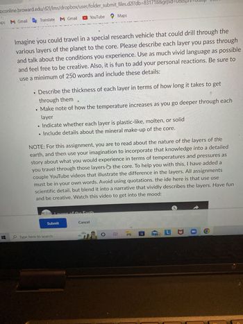 M Gmail
Translate M Gmail
YouTube
Gracios
▼ Hide Assignment Information
Assignments > U1 Assignment - Layers of The Earth
U1 Assignment - Layers of The Earth
Maps
Instructions
JOURNEY THROUGH THE LAYERS OF THE EARTH
neation
Imagine you could travel in a special research vehicle that could drill through the
various layers of the planet to the core. Please describe each layer you pass through
and talk about the conditions you experience. Use as much vivid language as possible
and feel free to be creative. Also, it is fun to add your personal reactions. Be sure to
use a minimum of 250 words and include these details:
Submit
Describe the thickness of each layer in terms of how long it takes to get
through them
Make note of how the temperature increases as you go deeper through each
layer
Type here to search
• Indicate whether each layer is plastic-like, molten, or solid
Include details about the mineral make-up of the core.
Te
NOTE: For this assignment you are to read about the nature of the layers of the
magination to incorporate that knowledge into a detailed
id experience in terms of temperatures and pressures as
O
A
LO
Cancel
R
99+