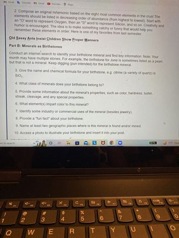 M Gmail
!
ere to search
1
2. Compose an original mnemonic based on the eight most common elements in the crust The
elements should be listed in decreasing order of abundance (from highest to lowest). Start with
an "O' word to represent Oxygen, then an "S" word to represent Silicon, and so on. Creativity and
humor is encouraged. The idea is to make something catchy or funny that would help you
remember these elements in order. Here is one of my favorites from last semester:
Old Sassy Ants Insist Children Show Proper Manners
Part B: Minerals as Birthstones
Translate M Gmail
Conduct an internet search to identify your birthstone mineral and find key information. Note: Your
month may have multiple stones. For example, the birthstone for June is sometimes listed as a pearl,
but that is not a mineral. Keep digging (pun intended) for the birthstone mineral.
Q
3. Give the name and chemical formula for your birthstone, e.g. citrine (a variety of quartz) is
SiO₂.
4. What class of minerals does your birthstone belong to?
F1
5. Provide some information about the mineral's properties, such as color, hardness, luster,
streak, cleavage, and any special properties.
6. What element(s) impart color to this mineral?
7. Identify some industry or commercial uses of the mineral (besides jewelry).
8. Provide a "fun fact" about your birthstone.
9. Name at least two geographic places where is this mineral is found and/or mined.
10. Access a photo to illustrate your birthstone and insert it into your post.
LMO
5
A-
YouTube Maps
2
F2
#3
F3
O 81 7
F4
$
4
*4
E
W
R
с
F5
%
5
99+
T
F6
6
Y
F7
Y
&
7
F8
U
8
F9
30%
09
F10
9
72°F Clear
0:-
F11