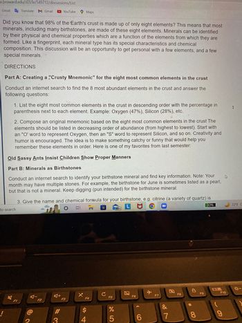e.broward.edu/d2l/le/549712/discussions/List
Gmail Translate M Gmail
Did you know that 98% of the Earth's crust is made up of only eight elements? This means that most
minerals, including many birthstones, are made of these eight elements. Minerals can be identified
by their physical and chemical properties which are a function of the elements from which they are
formed. Like a fingerprint, each mineral type has its special characteristics and chemical
composition. This discussion will be an opportunity to get personal with a few elements, and a few
special minerals.
DIRECTIONS
Part A: Creating a "Crusty Mnemonic" for the eight most common elements in the crust
Conduct an internet search to find the 8 most abundant elements in the crust and answer the
following questions:
1. List the eight most common elements in the crust in descending order with the percentage in
parenthesis next to each element. Example: Oxygen (47%), Silicon (28%), etc.
2. Compose an original mnemonic based on the eight most common elements in the crust The
elements should be listed in decreasing order of abundance (from highest to lowest). Start with
an "O' word to represent Oxygen, then an "S" word to represent Silicon, and so on. Creativity and
humor is encouraged. The idea is to make something catchy or funny that would help you
remember these elements in order. Here is one of my favorites from last semester:
Old Sassy Ants Insist Children Show Proper Manners
Part B: Minerals as Birthstones
Conduct an internet search to identify your birthstone mineral and find key information. Note: Your
month may have multiple stones. For example, the birthstone for June is sometimes listed as a pearl,
but that is not a mineral. Keep digging (pun intended) for the birthstone mineral.
3. Give the name and chemical formula for your birthstone, e.g. citrine (a variety of quartz) is
O
81 77
PM
30%
to search
YouTube Maps
F1
@
F2
A+
# 3
F3
X
F4
$
4
с
F5
%
5
99+
团
F6
6
+
F7
N
&
7
F8
8
F9
4
F10
9
1
72°F C
☀-