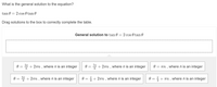 What is the general solution to the equation?
tan 0
2 cos 0 tan 0
Drag solutions to the box to correctly complete the table.
General solution to tan 0 = 2 cos 0 tan 0
0 = + 2r , where n is an integer
0 = + 2Tn , where n is an integer
0 = Tn , where n is an integer
6
0 = b + 2Tn , where n is an integer
0 = + 2rn , where n is an integer
+ Tn , wheren is an integer
3
