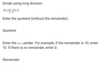 Divide using long division.
3x+3x³+3x-5
x-4
Enter the quotient (without the remainder).
Quotient:
Enter the remainder. For example, if the remainder is 10, enter
10. If there is no remainder, enter 0.
Remainder