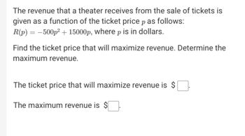 The revenue that a theater receives from the sale of tickets is
given as a function of the ticket price p as follows:
R(p) = -500p² + 15000p, where p is in dollars.
Find the ticket price that will maximize revenue. Determine the
maximum revenue.
The ticket price that will maximize revenue is $
The maximum revenue is $