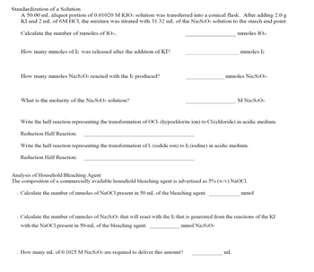 Standardization of a Solution
A 50.00 mL aliquot portion of 0.01020 M KIO3 solution was transferred into a conical flask. After adding 2.0 g
KI and 2 mL of 6M HC1, the mixture was titrated with 31.32 mL of the Na2S2O3 solution to the starch end point.
Calculate the number of mmoles of IO3-.
mmoles 103-
How many mmoles of 12 was released after the addition of KI?
mmoles I₂
How many mmoles Na2S2O3 reacted with the 12 produced?
mmoles Na2S2O3-
What is the molarity of the Na2S2O3 solution?
M Na2S2O3
Write the half reaction representing the transformation of OC1- (hypochlorite ion) to Cl-(chloride) in acidic medium.
Reduction Half Reaction:
Write the half reaction representing the transformation of 1- (iodide ion) to 12 (iodine) in acidic medium.
Reduction Half Reaction:
Analysis of Household Bleaching Agent
The composition of a commercially available household bleaching agent is advertised as 5% (w/v) NaOC1.
. Calculate the number of mmoles of NaOCl present in 50 mL of the bleaching agent.
mmol
. Calculate the number of mmoles of Na2S2O3 that will react with the Iz that is generated from the reactions of the KI
with the NaOCI present in 50-mL of the bleaching agent.
mmol Na2S₂O3
How many mL of 0.1025 M Na2S2O3 are required to deliver this amount?
mL