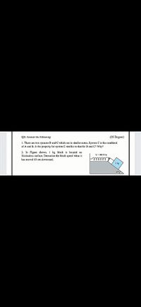 QI: Answer the following:
(35 Degree)
1. There are two systems B and C which are in similar states. System C is the combined
of A und B. Is the property for system C smeller to that for B and C? Why!
2. In Figure shown, I kg block is located on
frictionless surface, Determine the block speed when it
has moved 15 cm downward,
1 kg
37A
