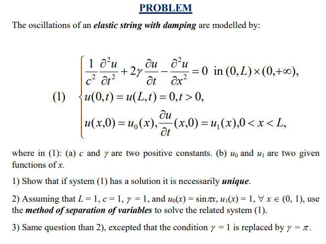 PROBLEM
The oscillations of an elastic string with damping are modelled by:
1 d’u
ди ди
+2y:
= 0 in (0,L)×(0,+∞),
c? ôt?
ôt ôx?
(1)
u(0,t) = u(L,t)= 0,t > 0,
%3D
ди
u(x,0) = u,(x),(x,0) = u, (x),0< x < L,
ốt
where in (1): (a) c and y are two positive constants. (b) uo and u1 are two given
functions of x.
1) Show that if system (1) has a solution it is necessarily unique.
2) Assuming that L = 1, c = 1, y = 1, and uo(x) = sinx, u1(x) = 1, V x e (0, 1), use
the method of separation of variables to solve the related system (1).
3) Same question than 2), excepted that the condition y = 1 is replaced by y = x.
