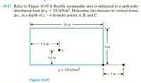 10.17 Refer to Figure 10.47. A flexible rectangular area is subjected to a uniformly
distributed load of q = 330 kN/m'. Determine the increase in vertical stress,
Ao , at a depth of z - 6 m under points A, B, and C.
18 m
- 7.2 m
9 m
3.6 m
B
q = 330 kN/m2
+ 5m
Figure 10.47
