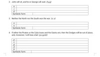 2. John will sit, and he or George will wait. (h.j,g)
h:
i:
G:
Symbolic form:
3. Neither the North nor the South won the war. (n, s)
n:
s:
Symbolic form:
4. If either the Pirates or the Cubs loses and the Giants win, then the Dodges will be out of place,
and, moreover, I will lose a bet. (p,c,g,d,b)
p:
C:
g:
d:
b:
Symbolic form:
