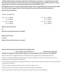 A safety administration conducted crash tests of child booster seats for cars. Listed below are results
from those tests, with the measurements given in hic (standard head injury condition units). The safety
requirement is that the hic measurement should be less than 1000 hic. Use a
0.05 significance level to test the claim that the sample is from a population with a mean less than 1000
hic. Do the results suggest that all of the child booster seats meet the specified requirement?
670 603 1014 534 501 662
What are the hypotheses?
. H μ< 100 hic
O B. Ho: H= 1000 hic
Hi: με 1000 hic
Η: μ< 1000 hic
OD. Ho: H = 1000 hic
OC. Họ: u> 1000 hic
Hi μ< 1000 hic
Hi με 1000 hic
What is the test statistic?
Z =
(Round to two decimal places as needed.)
What is the P-value?
P-value =
(Round to four decimal places as needed.)
State the final conclusion that addresses the original claim.
- ( fail to reject/reject ) HO. There is
_( sufficient/not sufficient)
evidence to support the claim that the sample is from a population with a mean less than 1000 hic.
What do the results suggest about the child booster seats meeting the specified requirement?
A.There is not strong evidence that the mean is less than 1000hic, and one of the booster seats has a
measurement that is greater than 1000 hic.
B. The results are inconclusive regarding whether one of the booster seats could have a measurement that
is greater than 1000 hic.
C.There is strong evidence that the mean is less than 1000 hic, but
one of the booster seats has a measurement that is greater than 1000 hic.
D. The requirement is met since most sample measurements are less than 1000 hic
