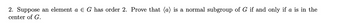 2. Suppose an element a E G has order 2. Prove that (a) is a normal subgroup of G if and only if a is in the
center of G.