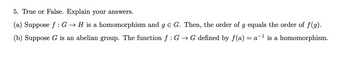 5. True or False. Explain your answers.
(a) Suppose f: G → H is a homomorphism and g € G. Then, the order of g equals the order of ƒ(g).
(b) Suppose G is an abelian group. The function f : G → G defined by f(a) = a-¹ is a homomorphism.
1