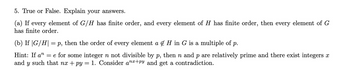 5. True or False. Explain your answers.
(a) If every element of G/H has finite order, and every element of H has finite order, then every element of G
has finite order.
(b) If |G/H| = p, then the order of every element a & H in G is a multiple of p.
Hint: If a” = e for some integer n not divisible by p, then n and p are relatively prime and there exist integers î
and y such that nx+py = 1. Consider anx+py and get a contradiction.